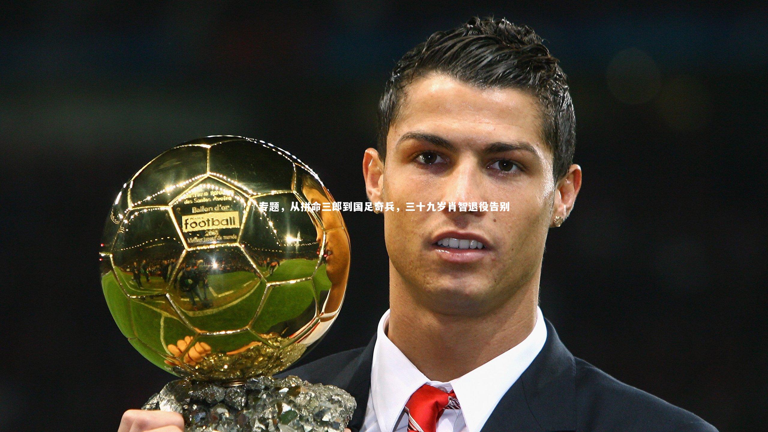 哈哈体育app：专题，从拼命三郎到国足奇兵，三十九岁肖智退役告别